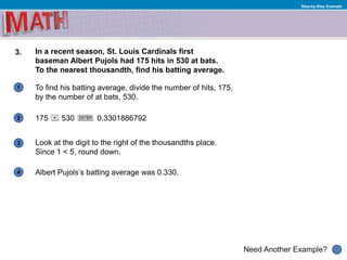 1
Need Another Example?
2
3
4
Step-by-Step Example
3. In a recent season, St. Louis Cardinals first
baseman Albert Pujols had 175 hits in 530 at bats.
To the nearest thousandth, find his batting average.
To find his batting average, divide the number of hits, 175,
by the number of at bats, 530.
175
Look at the digit to the right of the thousandths place.
Since 1 < 5, round down.
530 0.3301886792
Albert Pujols’s batting average was 0.330.
 