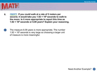 1
Need Another Example?
Step-by-Step Example
6. If you could walk at a rate of 2 meters per
second, it would take you 1.92 × 108 seconds to walk to
the moon. Is it more appropriate to report this time as
1.92 × 108 seconds or 6.09 years? Explain your reasoning.
The measure 6.09 years is more appropriate. The number
1.92 × 108 seconds is very large so choosing a larger unit
of measure is more meaningful.
 