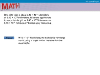Answer
Need Another Example?
One light year is about 9.46 × 1012 kilometers
or 9.46 × 1018 millimeters. Is it more appropriate
to report this length as 9.46 × 1012 kilometers or
9.46 × 1018 millimeters? Explain your reasoning.
9.46 × 1012 kilometers; the number is very large
so choosing a larger unit of measure is more
meaningful.
 