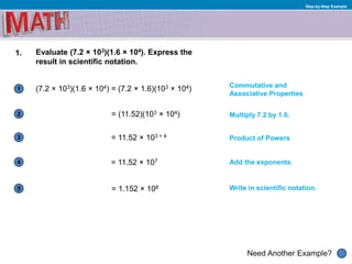 1
Need Another Example?
2
3
4
5
Step-by-Step Example
1. Evaluate (7.2 × 103)(1.6 × 104). Express the
result in scientific notation.
(7.2 × 103)(1.6 × 104) = (7.2 × 1.6)(103 × 104)
= (11.52)(103 × 104)
= 11.52 × 103 + 4
= 11.52 × 107
= 1.152 × 108
Commutative and
Associative Properties
Multiply 7.2 by 1.6.
Product of Powers
Add the exponents.
Write in scientific notation.
 