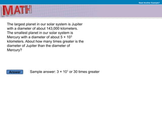 Answer
Need Another Example?
The largest planet in our solar system is Jupiter
with a diameter of about 143,000 kilometers.
The smallest planet in our solar system is
Mercury with a diameter of about 5 × 103
kilometers. About how many times greater is the
diameter of Jupiter than the diameter of
Mercury?
Sample answer: 3 × 101 or 30 times greater
 