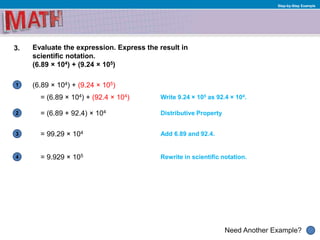 1
Need Another Example?
2
3
4
Step-by-Step Example
3. Evaluate the expression. Express the result in
scientific notation.
(6.89 × 104) + (9.24 × 105)
(6.89 × 104) + (9.24 × 105)
= (6.89 + 92.4) × 104
Write 9.24 × 105 as 92.4 × 104.
Distributive Property
Rewrite in scientific notation.= 9.929 × 105
= (6.89 × 104) + (92.4 × 104)
= 99.29 × 104 Add 6.89 and 92.4.
 