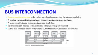 BUS INTERCONNECTION
 Interconnection structure is the collection of paths connecting the various modules.
 A bus is a communication pathway connecting two or more devices.
 A sequence of bits can be transmit across a single line.
 Several lines can be used to transmit bits simultaneously (in parallel).
 A bus that connects major components (CPU,Memory,I/O) is called System Bus.
11
 