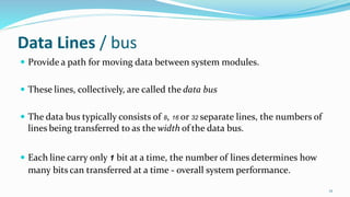 Data Lines / bus
 Provide a path for moving data between system modules.
 These lines, collectively, are called the data bus
 The data bus typically consists of 8, 16 or 32 separate lines, the numbers of
lines being transferred to as the width of the data bus.
 Each line carry only 1 bit at a time, the number of lines determines how
many bits can transferred at a time - overall system performance.
12
 
