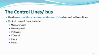 The Control Lines/ bus
 Used to control the access to and the use of the data and address lines.
 Typical control lines include:
 Memory write
 Memory read
 I/O write
 I/O read
 Clock
 Reset
15
 