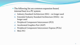  The following list are common expansion buses(
internal bus) in a PC system:
a) Industry Standard Architecture (ISA) – no longer used
b) Extended Industry Standard Architecture (EISA) – no
longer used
c) Peripheral Component Interconnect (PCI)
d) Accelerated Graphics Port (AGP)
e) Peripheral Component Interconnect Express (PCIe)
f) Mini-PCI
17
 