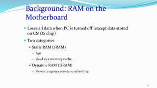 Background: RAM on the
Motherboard
 Loses all data when PC is turned off (except data stored
on CMOS chip)
 Two categories
 Static RAM (SRAM)
 Fast
 Used as a memory cache
 Dynamic RAM (DRAM)
 Slower; requires constant refreshing
19
 