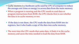  Cache memory is a hardware cache used by CPU of computer to reduce
the average cost (time or energy) to access data from the main memory.
 When a program is running and the CPU needs to read data or
program instructions from RAM, the CPU checks first to see whether
the data is in cache memory or not.
 If the data is not there, the CPU reads the data from RAM into its
registers, but it also loads a copy of the data into cache memory.
 The next time the CPU needs that same data, it finds it in the cache
memory and saves the time needed to load the data from RAM.
 