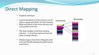 Direct Mapping
29
• Simplest technique.
• A particular block of main memory can be
map to a particular block of cache memory.
• Maps each block of the main memory into
one possible cache line
• The least complex of all three caching
schemes -- it is far less expensive than the
other caching schemes.
• Disadvantage is that Direct Mapped cache
is far less flexible making the performance
much lower.
 