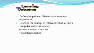 1. Define computer architecture and computer
organisation
2. Describe the concept of interconnection within a
computer system as follows:
Interconnection structures
Bus interconnection
3
 