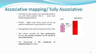 Associative mapping/ fully Associative:
 Any block of main memory can potentially reside in
any cache block position. This is much more
flexible mapping method.
 Flexible – higher costs (must search all 128 tag
patterns to determine if a given block is in cache.
 Existing blocks only need to be ejected if cache is full.
 This scheme provides the best performance
because any memory location can be stored at
any cache location.
 The disadvantage is the complexity of
implementing this scheme.
30
 
