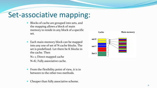 Set-associative mapping:
 Blocks of cache are grouped into sets, and
the mapping allows a block of main
memory to reside in any block of a specific
set.
 Each main memory block can be mapped
into any one of set of N cache blocks. The
set is predefined. Let there be K blocks in
the cache. Then
N= 1; Direct mapped cache
N=K; Fully associative cache.
 From the flexibility point of view, it is in
between to the other two methods.
 Cheaper than fully associative scheme.
31
 