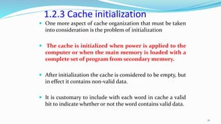 1.2.3 Cache initialization
 One more aspect of cache organization that must be taken
into consideration is the problem of initialization
 The cache is initialized when power is applied to the
computer or when the main memory is loaded with a
complete set of program from secondary memory.
 After initialization the cache is considered to be empty, but
in effect it contains non-valid data.
 It is customary to include with each word in cache a valid
bit to indicate whether or not the word contains valid data.
32
 