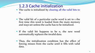 1.2.3 Cache initialization
 The cache is initialized by clearing all the valid bits to
0.
 The valid bit of a particular cache word is set to 1 the
first time this word is loaded from the main memory
and stays set unless the cache has to be initialized.
 If the valid bit happens to be 0, the new word
automatically replaces the invalid data.
 Thus, the initialization condition has the effect of
forcing misses from the cache until it fills with valid
data.
33
 