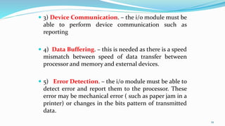  3) Device Communication. – the i/o module must be
able to perform device communication such as
reporting
 4) Data Buffering. – this is needed as there is a speed
mismatch between speed of data transfer between
processor and memory and external devices.
 5) Error Detection. – the i/o module must be able to
detect error and report them to the processor. These
error may be mechanical error ( such as paper jam in a
printer) or changes in the bits pattern of transmitted
data.
39
 