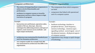 Computer architecture Computer organization
• The science of integrating those components to
achieve a level of functionality and
performance.
• attributes in computer system as viewed by
programmer and have a direct impact to logic
execution of a program.
• The components from which computers
are built.
• component that linked with operational
unit of a computer system
Example :
• Instruction sets and formats, operation codes,
number of bit use, data type , data size,
techniques for addressing memory and types of
registers, main memory access methods and
input output mechanism.
Example :
• hardware technology, interface to
peripheral devices , clock frequency ,
memory technology , (memory type) ,
signalling method, control signal, size of
the physical memory, all physical aspects
of computer systems
• architecture may maintained for hundred years
such Von Neumann architecture.
• organisation may change as rapid changes
of technology
• one computer model, for example Intel x86;
may maintained its architecture but differ in its
organisation.
 