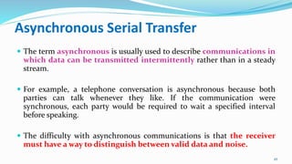 Asynchronous Serial Transfer
 The term asynchronous is usually used to describe communications in
which data can be transmitted intermittently rather than in a steady
stream.
 For example, a telephone conversation is asynchronous because both
parties can talk whenever they like. If the communication were
synchronous, each party would be required to wait a specified interval
before speaking.
 The difficulty with asynchronous communications is that the receiver
must have a way to distinguish between valid data and noise.
45
 