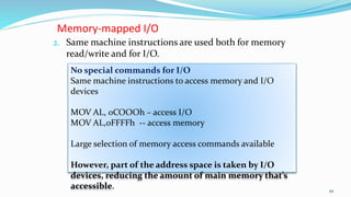 Memory-mapped I/O
2. Same machine instructions are used both for memory
read/write and for I/O.
49
No special commands for I/O
Same machine instructions to access memory and I/O
devices
MOV AL, 0COOOh – access I/O
MOV AL,0FFFFh -- access memory
Large selection of memory access commands available
However, part of the address space is taken by I/O
devices, reducing the amount of main memory that’s
accessible.
 