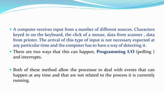  A computer receives input from a number of different sources. Characters
keyed in on the keyboard, the click of a mouse, data from scanner , data
from printer. The arrival of this type of input is not necessary expected at
any particular time and the computer has to have a way of detecting it.
 There are two ways that this can happen, Programming I/O (polling )
and interrupts.
 Both of these method allow the processor to deal with events that can
happen at any time and that are not related to the process it is currently
running.
 