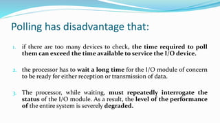 Polling has disadvantage that:
1. if there are too many devices to check, the time required to poll
them can exceed the time available to service the I/O device.
2. the processor has to wait a long time for the I/O module of concern
to be ready for either reception or transmission of data.
3. The processor, while waiting, must repeatedly interrogate the
status of the I/O module. As a result, the level of the performance
of the entire system is severely degraded.
 