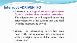 Interrupt –DRIVEN I/O
 Interrupt is a signal to microprocessor
from a device that requires attention.
The microprocessor will respond by setting
aside execution of its current task and deal
with the interrupting device.
 When the interrupting device has been
dealt with, the microprocessor continuous
with its original task as if had never been
interrupted
 
