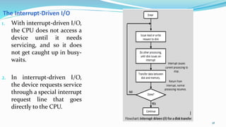 58
1. With interrupt-driven I/O,
the CPU does not access a
device until it needs
servicing, and so it does
not get caught up in busy-
waits.
2. In interrupt-driven I/O,
the device requests service
through a special interrupt
request line that goes
directly to the CPU.
The Interrupt-Driven I/O
 