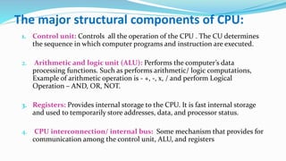 The major structural components of CPU:
1. Control unit: Controls all the operation of the CPU . The CU determines
the sequence in which computer programs and instruction are executed.
2. Arithmetic and logic unit (ALU): Performs the computer’s data
processing functions. Such as performs arithmetic/ logic computations,
Example of arithmetic operation is - +, -, x, / and perform Logical
Operation – AND, OR, NOT.
3. Registers: Provides internal storage to the CPU. It is fast internal storage
and used to temporarily store addresses, data, and processor status.
4. CPU interconnection/ internal bus: Some mechanism that provides for
communication among the control unit, ALU, and registers
 