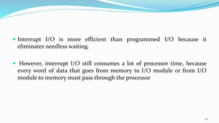  Interrupt I/O is more efficient than programmed I/O because it
eliminates needless waiting.
 However, interrupt I/O still consumes a lot of processor time, because
every word of data that goes from memory to I/O module or from I/O
module to memory must pass through the processor
60
 