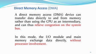 Direct Memory Access (DMA)
A direct memory access (DMA) device can
transfer data directly to and from memory
rather than using the CPU as an intermediary,
and can thus relieve congestion on the system
bus.
In this mode, the I/O module and main
memory exchange data directly, without
processor involvement.
62
 