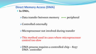 Direct Memory Access (DMA)
 In DMA,
Data transfer between memory peripheral
Controlled externally
Microprocessor not involved during transfer
This method used in cases where microprocessor
control too slow
DMA process requires a controlled chip – 8257
DMA controller
 