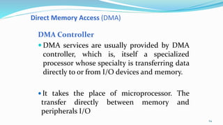 Direct Memory Access (DMA)
DMA Controller
 DMA services are usually provided by DMA
controller, which is, itself a specialized
processor whose specialty is transferring data
directly to or from I/O devices and memory.
 It takes the place of microprocessor. The
transfer directly between memory and
peripherals I/O
64
 