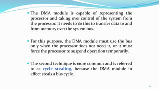  The DMA module is capable of representing the
processor and taking over control of the system from
the processor. It needs to do this to transfer data to and
from memory over the system bus.
 For this purpose, the DMA module must use the bus
only when the processor does not need it, or it must
force the processor to suspend operation temporarily.
 The second technique is more common and is referred
to as cycle stealing, because the DMA module in
effect steals a bus cycle.
67
 