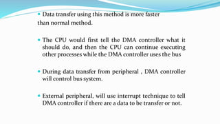  Data transfer using this method is more faster
than normal method.
 The CPU would first tell the DMA controller what it
should do, and then the CPU can continue executing
other processes while the DMA controller uses the bus
 During data transfer from peripheral , DMA controller
will control bus system.
 External peripheral, will use interrupt technique to tell
DMA controller if there are a data to be transfer or not.
 
