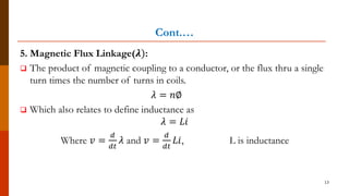 Cont.…
5. Magnetic Flux Linkage(𝝀):
 The product of magnetic coupling to a conductor, or the flux thru a single
turn times the number of turns in coils.
𝜆 = 𝑛∅
 Which also relates to define inductance as
𝜆 = 𝐿𝑖
Where 𝑣 =
𝑑
𝑑𝑡
𝜆 and 𝑣 =
𝑑
𝑑𝑡
𝐿𝑖, L is inductance
13
 