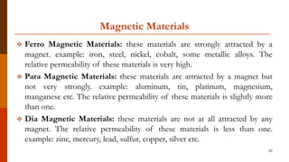 Magnetic Materials
 Ferro Magnetic Materials: these materials are strongly attracted by a
magnet. example: iron, steel, nickel, cobalt, some metallic alloys. The
relative permeability of these materials is very high.
 Para Magnetic Materials: these materials are attracted by a magnet but
not very strongly. example: aluminum, tin, platinum, magnesium,
manganese etc. The relative permeability of these materials is slightly more
than one.
 Dia Magnetic Materials: these materials are not at all attracted by any
magnet. The relative permeability of these materials is less than one.
example: zinc, mercury, lead, sulfur, copper, silver etc.
20
 