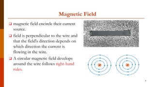 Magnetic Field
 magnetic field encircle their current
source.
 field is perpendicular to the wire and
that the field's direction depends on
which direction the current is
flowing in the wire.
 A circular magnetic field develops
around the wire follows right-hand
rules.
4
 