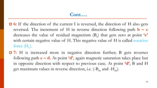 Cont.…
 6: If the direction of the current I is reversed, the direction of H also gets
reversed. The increment of H in reverse direction following path b – c
decreases the value of residual magnetism (Br) that gets zero at point ‘c’
with certain negative value of H. This negative value of H is called coercive
force (Hc).
 7: H is increased more in negative direction further; B gets reverses
following path c – d. At point ‘d’, again magnetic saturation takes place but
in opposite direction with respect to previous case. At point ‘d’, B and H
get maximum values in reverse direction, i.e. (-Bm and -Hm).
43
 