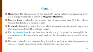 Cont.…
 Hysteresis: The phenomenon of flux density(B) lagging behind the magnetizing force
(H) in a magnetic material is known as Magnetic Hysteresis.
 Coercive force is defined as the negative value of magnetizing force (-H) that reduces
residual flux density of a material to zero.
 Retentivity:It is defined as the degree to which a magnetic material gains its magnetism
after magnetizing force (H) is reduced to zero.
 The hysteresis loss in an iron core is the energy required to accomplish the
reorientation of domains during each cycle of the alternating current applied to the
core.
 The area enclosed in the hysteresis loop formed by applying an alternating current to
the core is directly proportional to the energy lost in a given ac cycle.
45
 