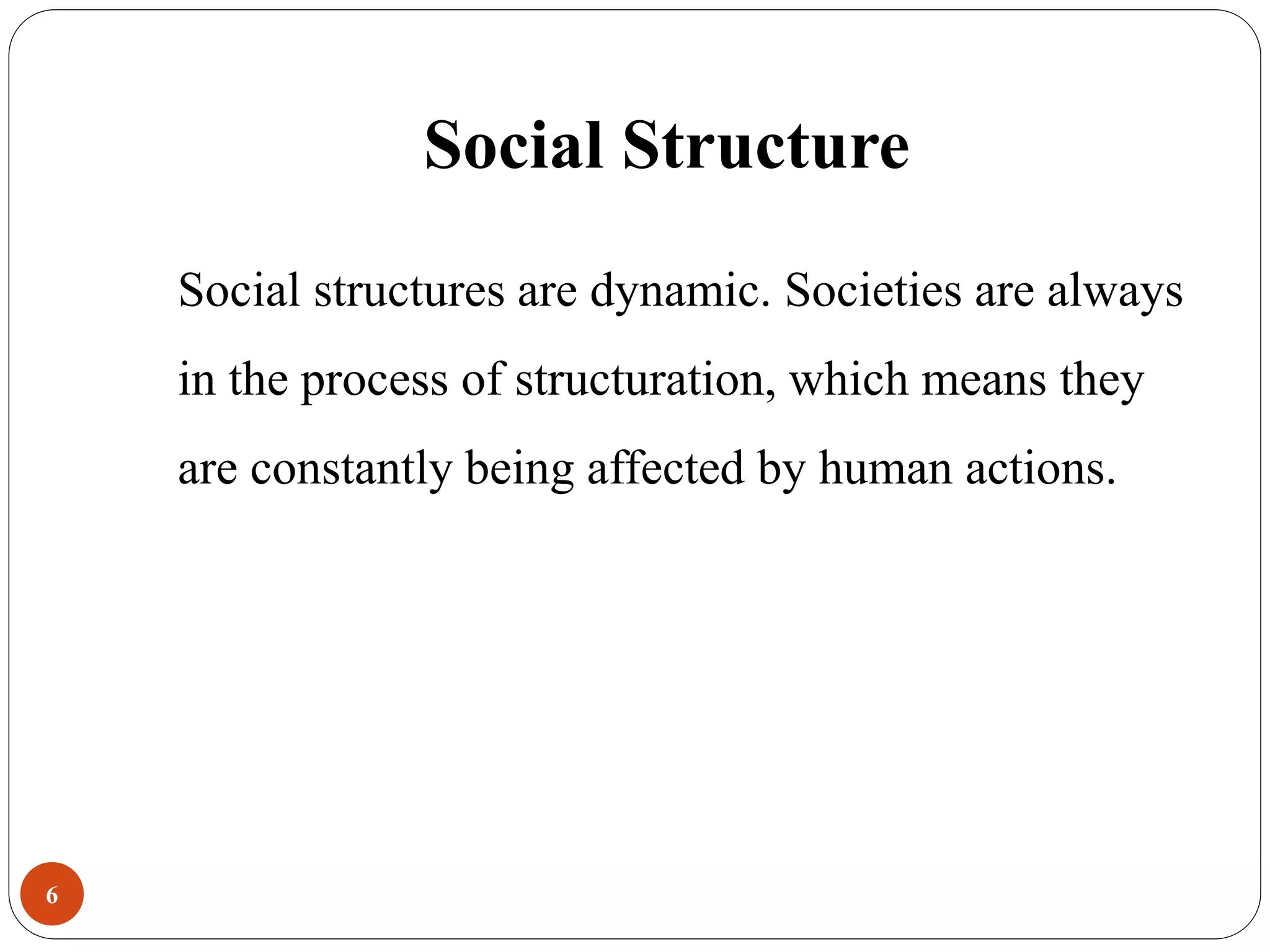 Social Structure
Social structures are dynamic. Societies are always
in the process of structuration, which means they
are constantly being affected by human actions.
6
 