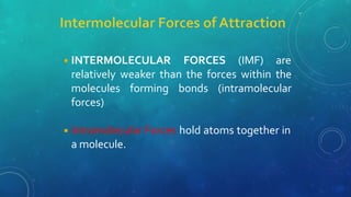 ◾INTERMOLECULAR FORCES (IMF) are
relatively weaker than the forces within the
molecules forming bonds (intramolecular
forces)
◾Intramolecular Forces hold atoms together in
a molecule.
 