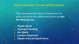 ◾The intermolecular forces of attraction in a
pure substance are collectively known as van
derWaals forces.
1. Dipole-dipole
2. Hydrogen bonding
3. Ion-dipole
4. London dispersion
5. Dipole-induced dipole force
 