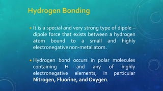 ◾It is a special and very strong type of dipole –
dipole force that exists between a hydrogen
atom bound to a small and highly
electronegative non-metal atom.
◾Hydrogen bond occurs in polar molecules
containing H and any of highly
electronegative elements, in particular
Nitrogen, Fluorine, andOxygen.
 