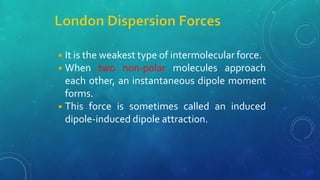 ◾It is the weakest type of intermolecular force.
◾When two non-polar molecules approach
each other, an instantaneous dipole moment
forms.
◾This force is sometimes called an induced
dipole-induced dipole attraction.
 
