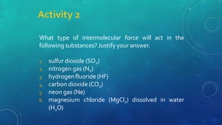 What type of intermolecular force will act in the
following substances? Justify your answer.
1. sulfur dioxide (SO2)
2. nitrogen gas (N2)
3. hydrogen fluoride (HF)
4. carbon dioxide (CO2)
5. neon gas (Ne)
6. magnesium chloride (MgCl2) dissolved in water
(H2O)
 