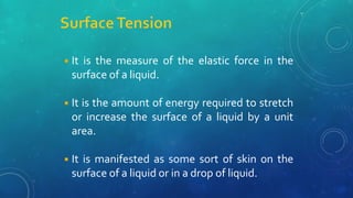◾It is the measure of the elastic force in the
surface of a liquid.
◾It is the amount of energy required to stretch
or increase the surface of a liquid by a unit
area.
◾It is manifested as some sort of skin on the
surface of a liquid or in a drop of liquid.
 