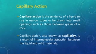 ◾Capillary action is the tendency of a liquid to
rise in narrow tubes or be drawn into small
openings such as those between grains of a
rock.
◾Capillary action, also known as capillarity, is
a result of intermolecular attraction between
the liquid and solid materials.
 
