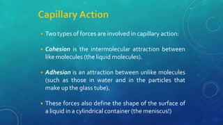 ◾ Two types of forces are involved in capillary action:
◾ Cohesion is the intermolecular attraction between
like molecules (the liquid molecules).
◾ Adhesion is an attraction between unlike molecules
(such as those in water and in the particles that
make up the glass tube).
◾ These forces also define the shape of the surface of
a liquid in a cylindrical container (the meniscus!)
 