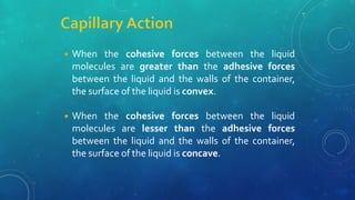 ◾ When the cohesive forces between the liquid
molecules are greater than the adhesive forces
between the liquid and the walls of the container,
the surface of the liquid is convex.
◾ When the cohesive forces between the liquid
molecules are lesser than the adhesive forces
between the liquid and the walls of the container,
the surface of the liquid is concave.
 