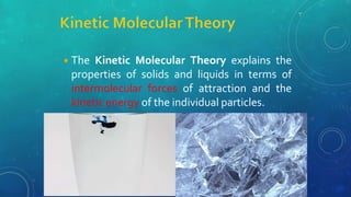 ◾The Kinetic Molecular Theory explains the
properties of solids and liquids in terms of
intermolecular forces of attraction and the
kinetic energy of the individual particles.
 