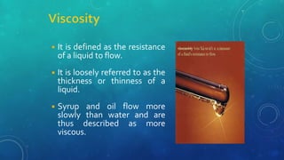 ◾ It is defined as the resistance
of a liquid to flow.
◾ It is loosely referred to as the
thickness or thinness of a
liquid.
◾ Syrup and oil flow more
slowly than water and are
thus described as more
viscous.
 